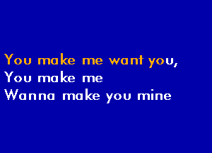 You make me want you,

You make me
Wanna make you mine
