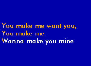 You make me want you,

You make me
Wanna make you mine