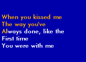 When you kissed me
The way you've

Always done, like the
First time
You were with me