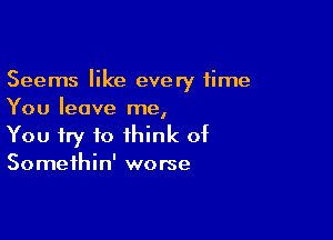 Seems like every time
You leave me,

You try to think of
Somethin' worse