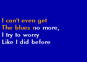 I can't even get
The blues no more,

I try to worry
Like I did before