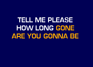 TELL ME PLEASE
HOW LONG GONE
ARE YOU GONNA BE