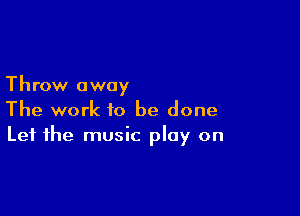 Throw away

The work to be done
Let the music play on