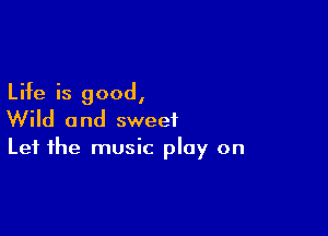 Life is good,

Wild and sweet
Let the music play on