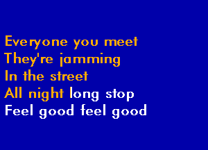 Everyone you meet
They're jamming

In the street
All night long stop
Feel good feel good
