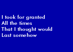 I took for granted
All the times

That I thought would

Last some how