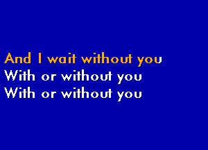 And I wait without you

With or without you
With or without you