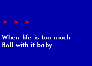 When life is too much

Roll with it be by