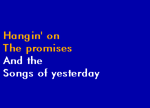 Hangin' on
The promises

And the
Songs of yesterday