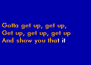 Gotta get up, get up,

Get up, get up, get up
And show you that if