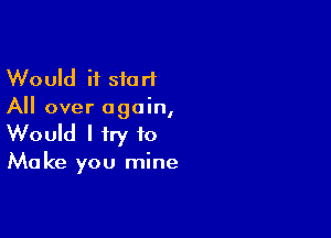 Would it start
All over again,

Would I try 10
Make you mine