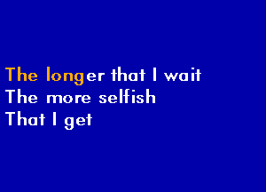 The longer that I wait

The more selfish

That I get