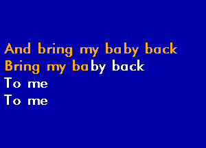 And bring my baby back
Bring my be by back

To me
To me