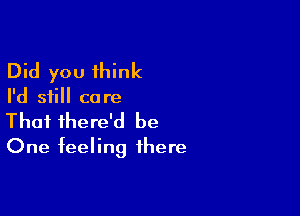 Did you think

I'd still ca re

Thai there'd be
One feeling there