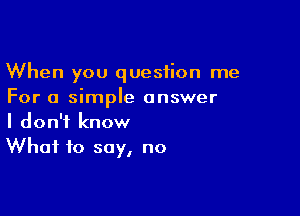 When you question me
For a simple answer

I don't know
What to say, no