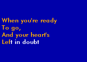 When you're ready
To go,

And your heart's
Left in doubt