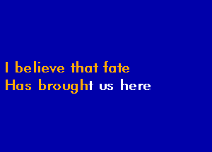 I believe that fate

Has brought us here