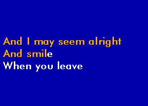 And I may seem alright

And smile
When you leave