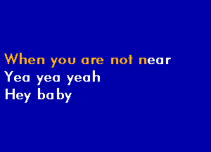 When you are not near

Yea yea yeah
Hey be by