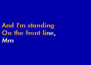 And I'm standing

On the front line,
Mm