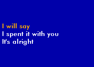 I will say

I spent it with you
It's alright