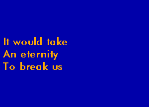 It would to ke

An eternity
To break us