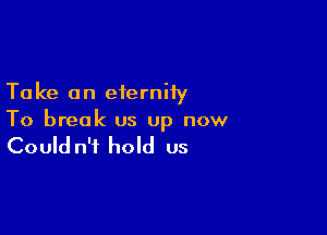 Ta ke an eternity

To break us up now

Could n't hold us