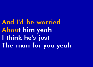 And I'd be worried
About him yeah

I think he's just
The man for you yeah