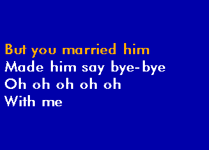 But you married him
Made him say bye- bye

Oh oh oh oh oh
With me