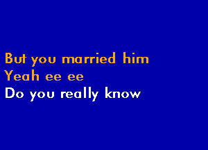 But you married him

Yeah ee ee
Do you really know