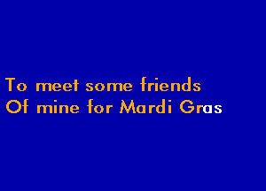 To meei some friends

Of mine for Mordi Gras