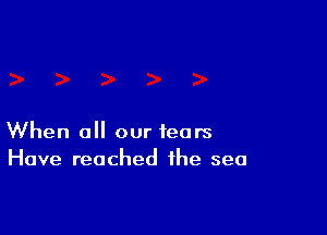 When all our fears
Have reached the sea