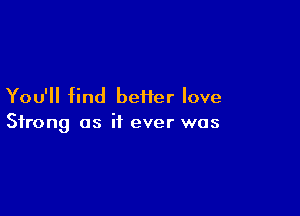 You'll find beiier love

Strong as if ever was