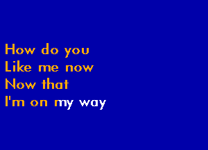 How do you
Like me now

Now that
I'm on my way