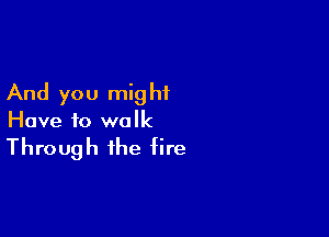 And you mig hf

Have to walk

Through the fire