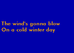 The wind's gonna blow

On a cold winter day