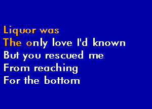 Liquor was
The only love I'd known

But you rescued me
From reaching
For the bottom