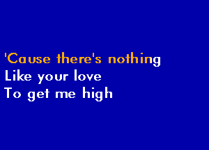 'Ca use there's noih ing

Like your love
To get me high