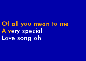 Of all you mean to me

A very special
Love song oh