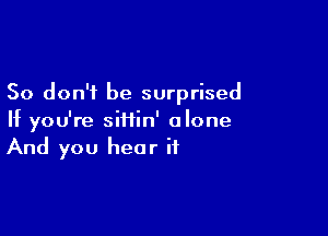 So don't be surprised

If you're siiiin' alone
And you hear if