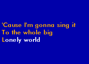 'Cause I'm gonna sing it

To the whole big

Lonely world
