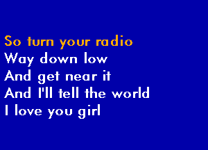 50 turn your radio
Way down low

And get near it
And I'll tell the world

I love you girl
