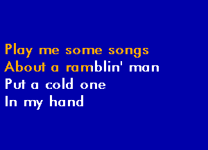 Play me some songs
About a ramblin' man

Puf a cold one
In my hand