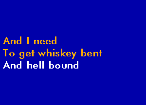 And I need

To get whiskey bent
And hell bound