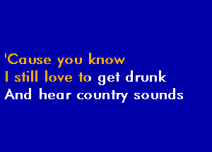 'Ca use you know

I still love to get drunk
And hear country sounds