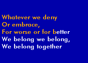 Whatever we deny
Or embrace,

For worse or for better
We belong we belong,
We belong together