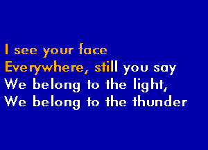 I see your face
Everywhere, still you say

We belong to the light,
We belong to the thunder