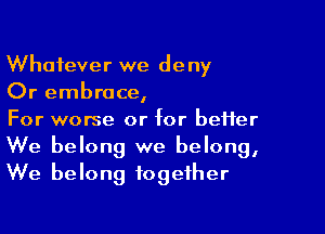 Whatever we deny
Or embrace,

For worse or for better
We belong we belong,
We belong together