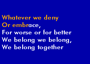 Whatever we deny
Or embrace,

For worse or for better
We belong we belong,
We belong together