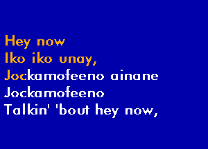 Hey now
Iko iko unoy,

Jockamofeeno oinane
Jockamofeeno
Talkin' 'bout hey now,